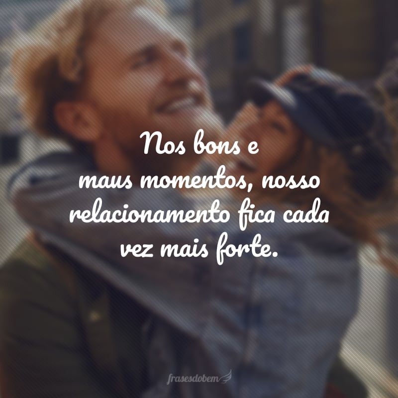 Nos bons e maus momentos, nosso relacionamento fica cada vez mais forte.