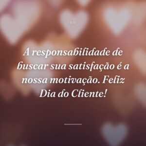 A responsabilidade de buscar sua satisfação é a nossa motivação. Feliz Dia do Cliente!