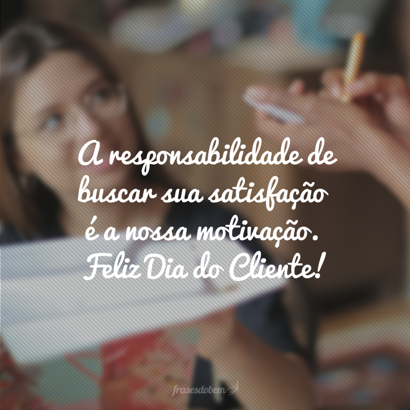 A responsabilidade de buscar sua satisfação é a nossa motivação. Feliz Dia do Cliente!