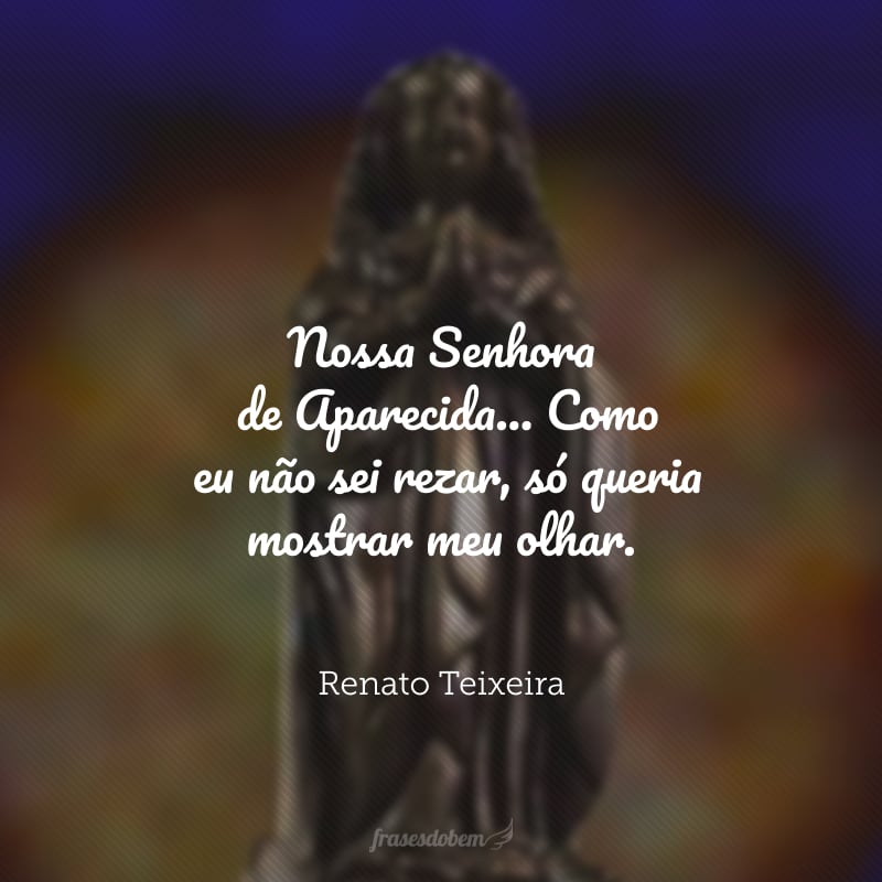 Nossa Senhora de Aparecida... me disseram, porém, que eu viesse aqui pra pedir de romaria e prece paz nos desaventos. Como eu não sei rezar, só queria mostrar meu olhar.