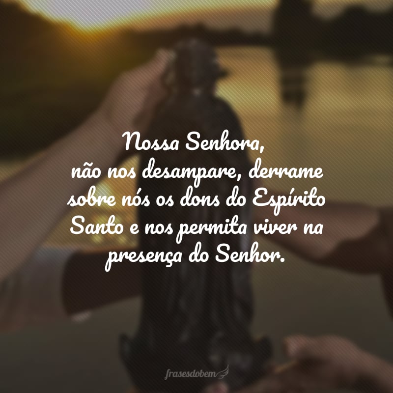 Nossa Senhora, não nos desampare, derrame sobre nós os dons do Espírito Santo e nos permita viver na presença do Senhor.