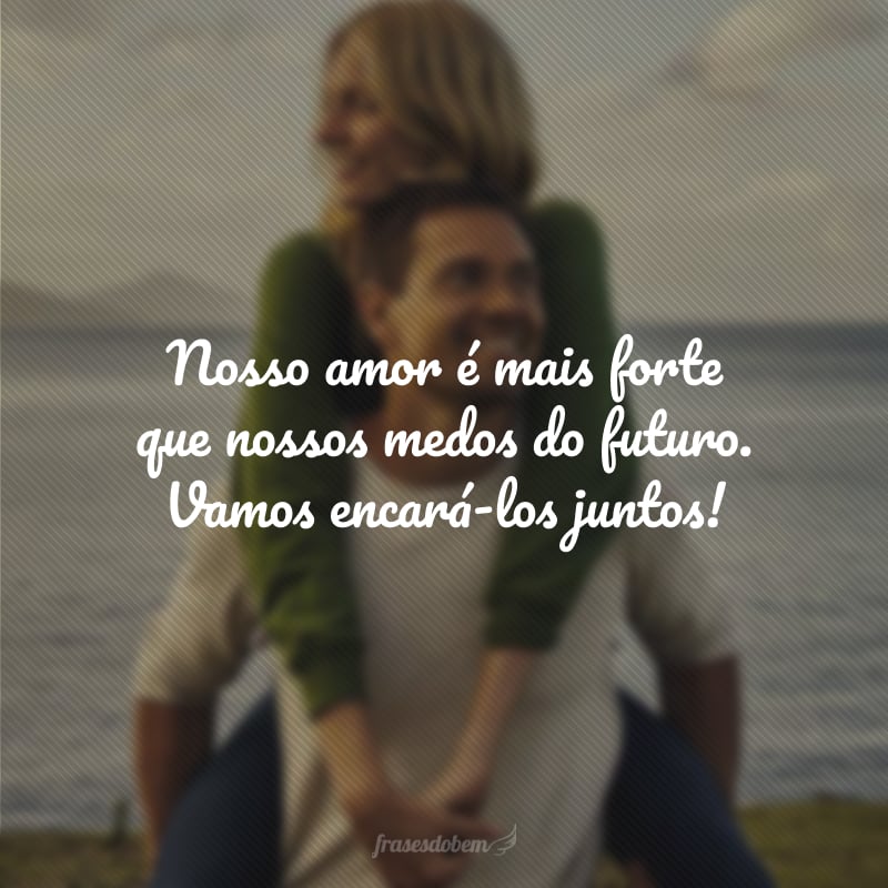 Nosso amor é mais forte que nossos medos do futuro. Vamos encará-los juntos!