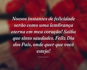 Nossos instantes de felicidade serão como uma lembrança eterna em meu coração! Saiba que sinto saudades. Feliz Dia dos Pais, onde quer que você esteja!