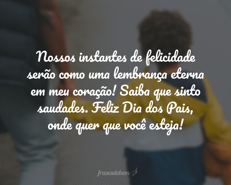 Nossos instantes de felicidade serão como uma lembrança eterna em meu coração! Saiba que sinto saudades. Feliz Dia dos Pais, onde quer que você esteja!