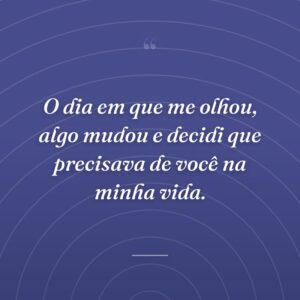 O dia em que me olhou, algo mudou e decidi que precisava de você na minha vida.