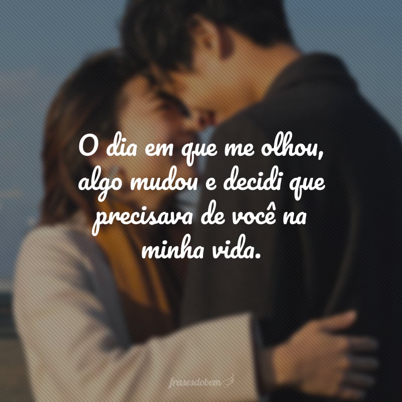 O dia em que me olhou, algo mudou e decidi que precisava de você na minha vida.