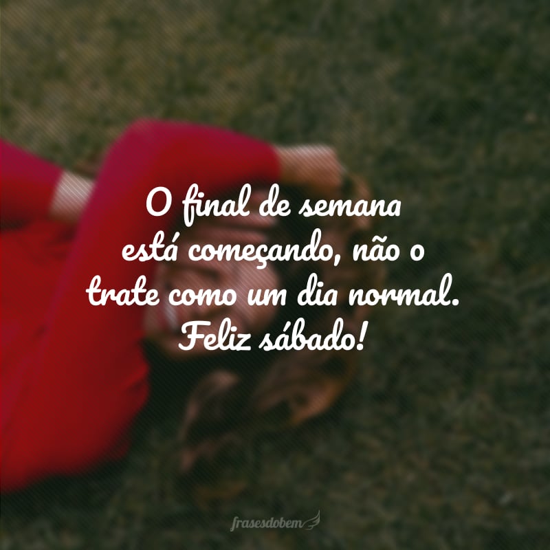 O final de semana está começando, não o trate como um dia normal. Feliz sábado!