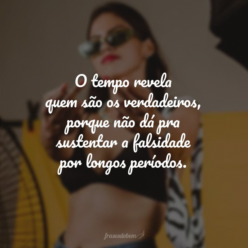 O tempo revela quem são os verdadeiros, porque não dá pra sustentar a falsidade por longos períodos.