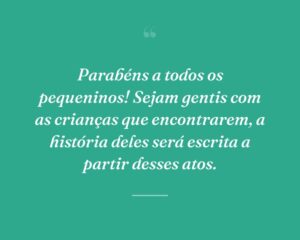 Parabéns a todos os pequeninos! Sejam gentis com as crianças que encontrarem, a história deles será escrita a partir desses atos.