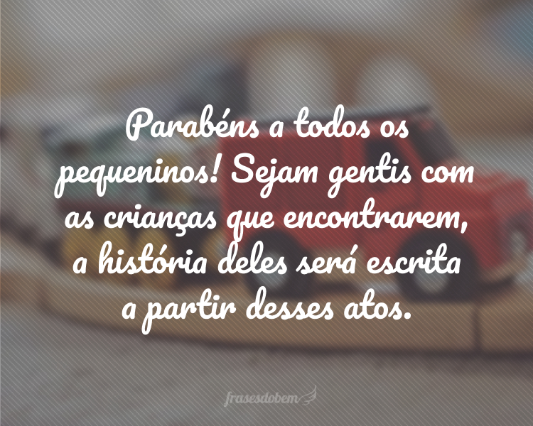 Parabéns a todos os pequeninos! Sejam gentis com as crianças que encontrarem, a história deles será escrita a partir desses atos.