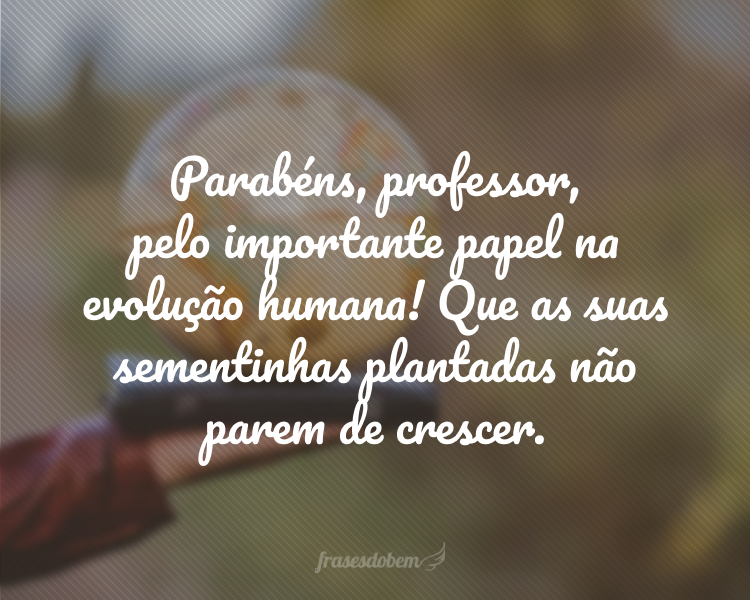 Parabéns, professor, pelo importante papel na evolução humana! Que as suas sementinhas plantadas não parem de crescer.