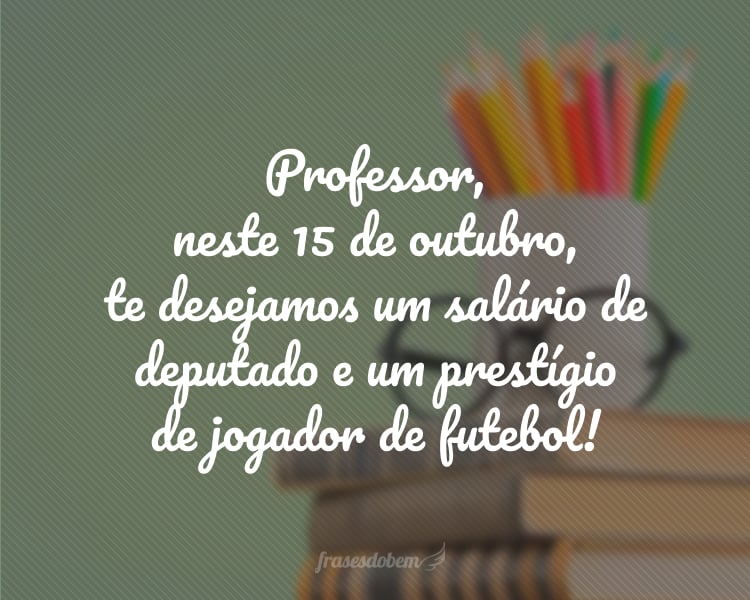 Professor, neste 15 de outubro, te desejamos um salário de deputado e um prestígio de jogador de futebol!