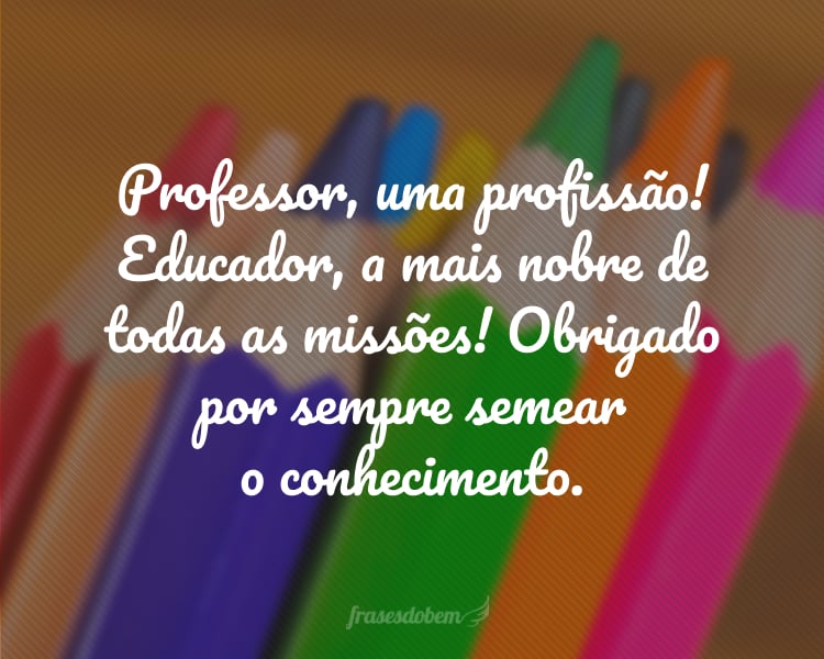 Professor, uma profissão! Educador, a mais nobre de todas as missões! Obrigado por sempre semear o conhecimento.