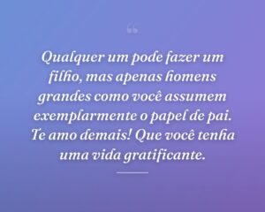 Qualquer um pode fazer um filho, mas apenas homens grandes como você assumem exemplarmente o papel de pai. Te amo demais! Que você tenha uma vida gratificante.