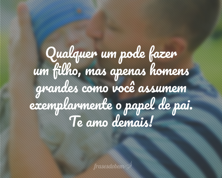 Qualquer um pode fazer um filho, mas apenas homens grandes como você assumem exemplarmente o papel de pai. Te amo demais! Que você tenha uma vida gratificante.