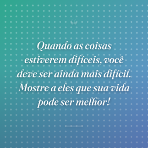 Quando as coisas estiverem difíceis, você deve ser ainda mais difícil. Mostre a eles que sua vida pode ser melhor!