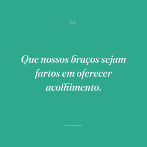 Que nossos braços sejam fartos em oferecer acolhimento.