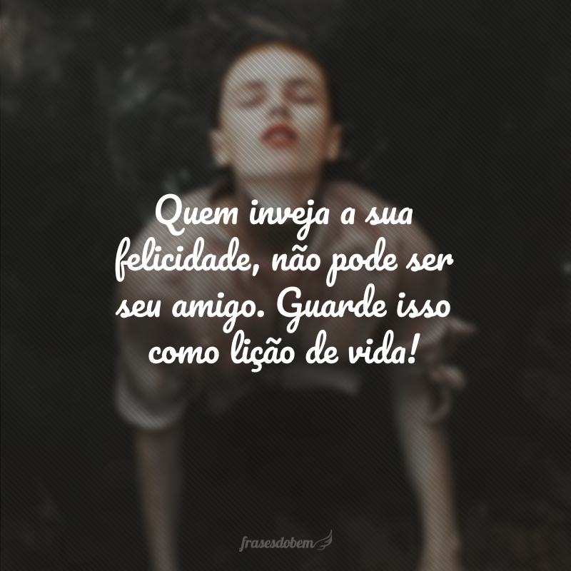 Quem inveja a sua felicidade, não pode ser seu amigo. Guarde isso como lição de vida!