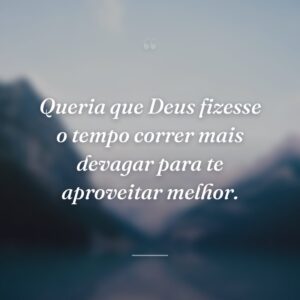 Queria que Deus fizesse o tempo correr mais devagar para te aproveitar melhor.