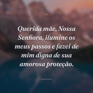 Querida mãe, Nossa Senhora, ilumine os meus passos e fazei de mim digna de sua amorosa proteção.