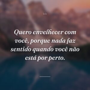 Quero envelhecer com você, porque nada faz sentido quando você não está por perto.