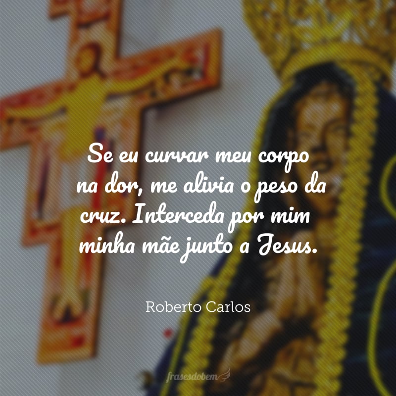 Se eu curvar meu corpo na dor, me alivia o peso da cruz. Interceda por mim, minha Mãe, junto a Jesus.