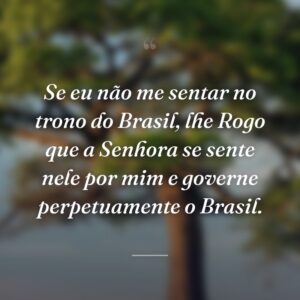 Se eu não me sentar no trono do Brasil, lhe Rogo que a Senhora se sente nele por mim e governe perpetuamente o Brasil.