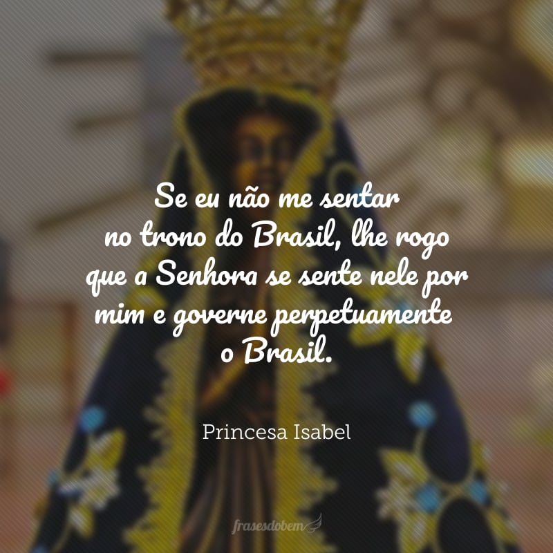 Se eu não me sentar no trono do Brasil, lhe Rogo que a Senhora se sente nele por mim e governe perpetuamente o Brasil.