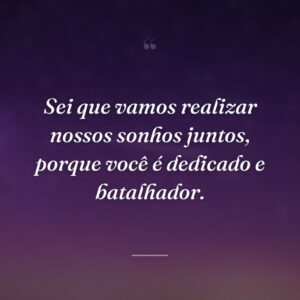Sei que vamos realizar nossos sonhos juntos, porque você é dedicado e batalhador.