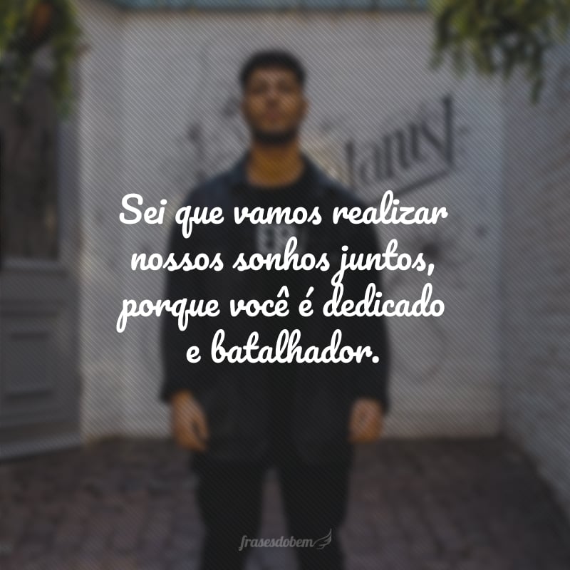 Sei que vamos realizar nossos sonhos juntos, porque você é dedicado e batalhador.