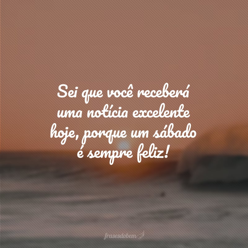 Sei que você receberá uma notícia excelente hoje, porque um sábado é sempre feliz!