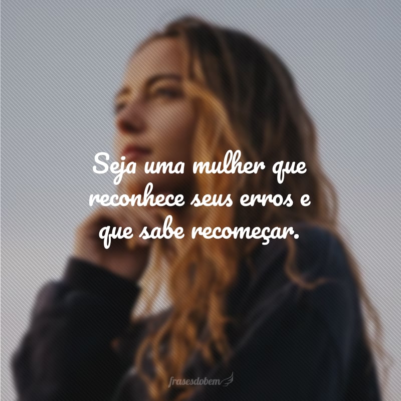 Seja uma mulher que reconhece seus erros e que sabe recomeçar.