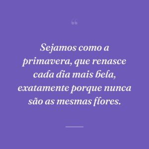 Sejamos como a primavera, que renasce cada dia mais bela, exatamente porque nunca são as mesmas flores.