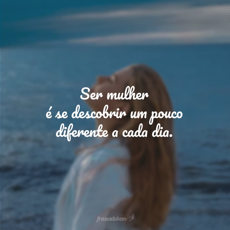 Ser mulher é se descobrir um pouco diferente a cada dia.