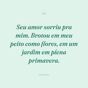 Seu amor sorriu pra mim. Brotou em meu peito como flores, em um jardim em plena primavera.