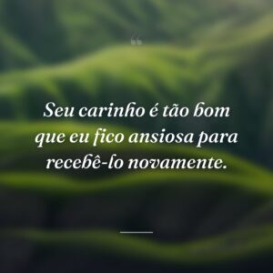 Seu carinho é tão bom que eu fico ansiosa para recebê-lo novamente.