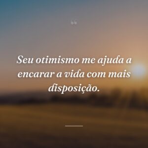 Seu otimismo me ajuda a encarar a vida com mais disposição.