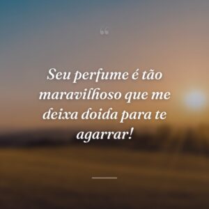 Seu perfume é tão maravilhoso que me deixa doida para te agarrar!