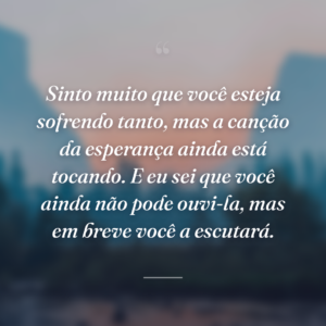Sinto muito que você esteja sofrendo tanto, mas a canção da esperança ainda está tocando. E eu sei que você ainda não pode ouvi-la, mas em breve você a escutará.