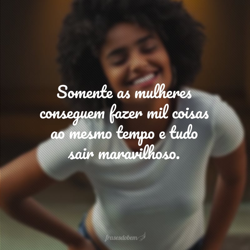 Somente as mulheres conseguem fazer mil coisas ao mesmo tempo e tudo sair maravilhoso.                                                                                                                                                                                                                                                                                                                                                                                                                                                                                                                                                                                                