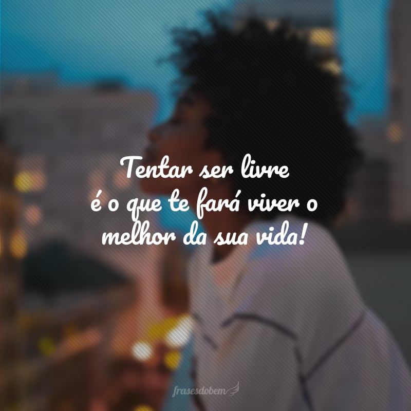 Tentar ser livre é o que te fará viver o melhor da sua vida!