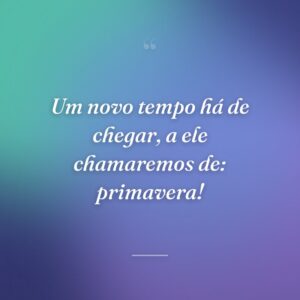 Um novo tempo há de chegar, a ele chamaremos de: primavera!