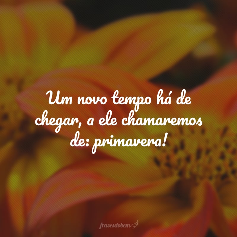 Um novo tempo há de chegar, a ele chamaremos de: primavera!