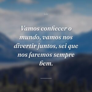 Vamos conhecer o mundo, vamos nos divertir juntos, sei que nos faremos sempre bem.