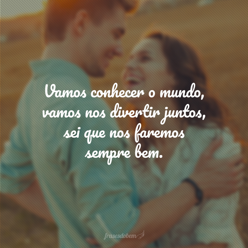 Vamos conhecer o mundo, vamos nos divertir juntos, sei que nos faremos sempre bem.