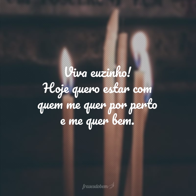 Viva euzinho! Hoje quero estar com quem me quer por perto e me quer bem.