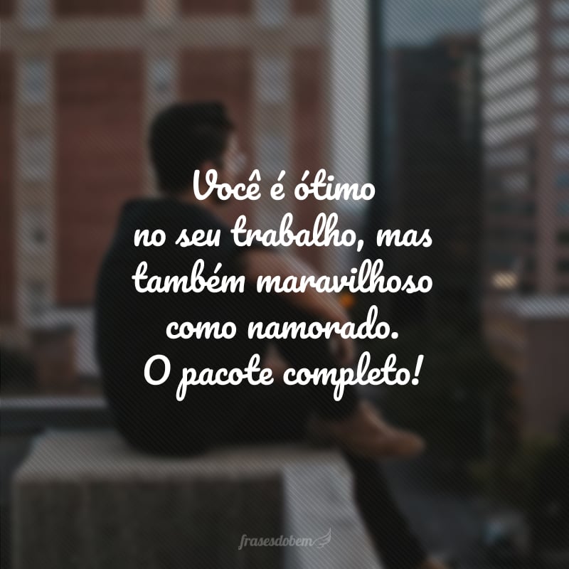 Você é ótimo no seu trabalho, mas também maravilhoso como namorado. O pacote completo!