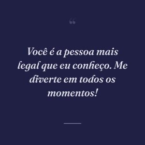 Você é a pessoa mais legal que eu conheço. Me diverte em todos os momentos!