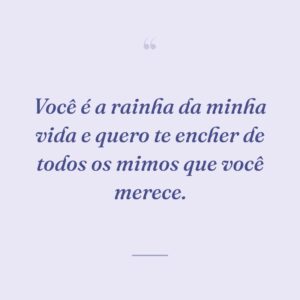 Você é a rainha da minha vida e quero te encher de todos os mimos que você merece.