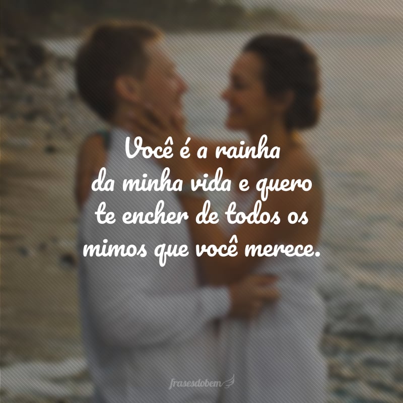 Você é a rainha da minha vida e quero te encher de todos os mimos que você merece.